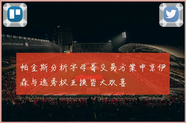 帕金斯分析字母哥交易方案申京伊森与选秀权互换皆大欢喜