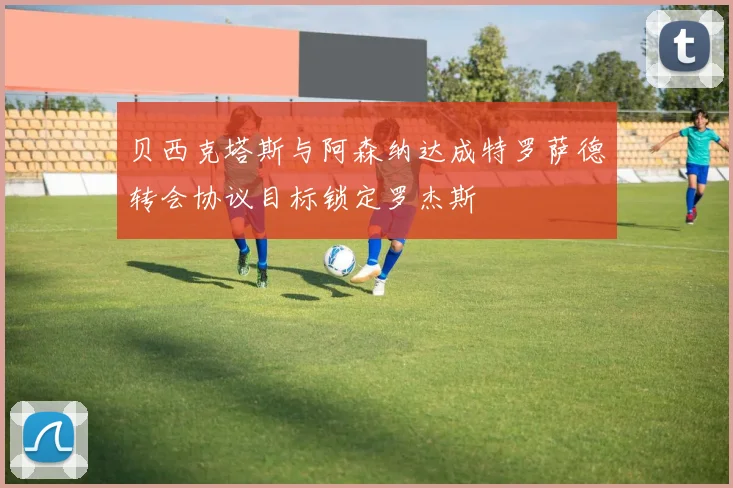贝西克塔斯与阿森纳达成特罗萨德转会协议目标锁定罗杰斯