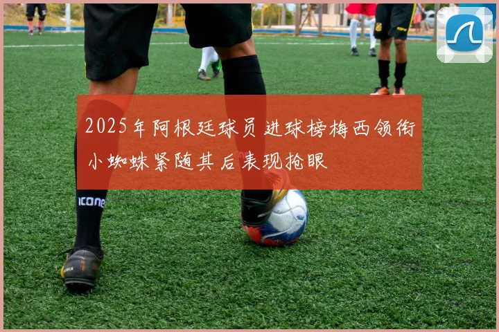 2025年阿根廷球员进球榜梅西领衔小蜘蛛紧随其后表现抢眼