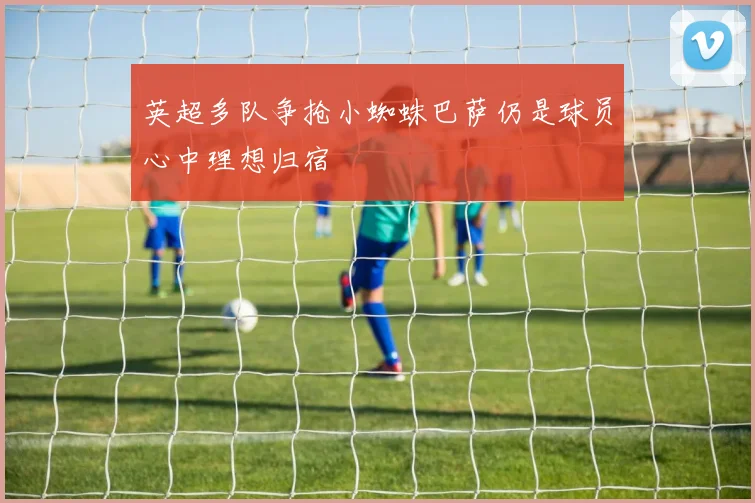 英超多队争抢小蜘蛛巴萨仍是球员心中理想归宿