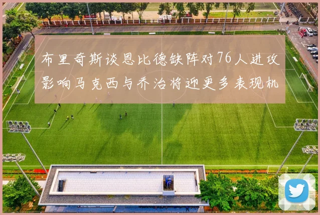 布里奇斯谈恩比德缺阵对76人进攻影响马克西与乔治将迎更多表现机会