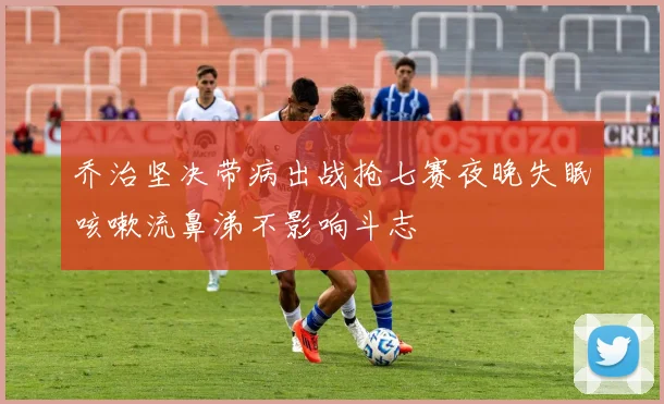 乔治坚决带病出战抢七赛夜晚失眠咳嗽流鼻涕不影响斗志
