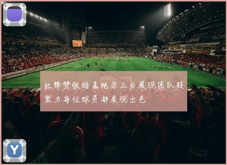 杜锋赞张皓嘉绝杀三分展现团队凝聚力每位球员都表现出色