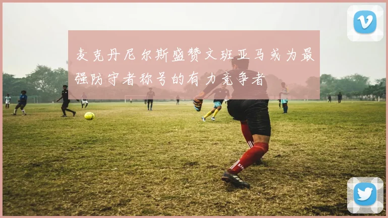 麦克丹尼尔斯盛赞文班亚马或为最强防守者称号的有力竞争者