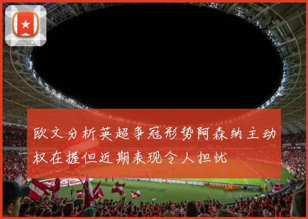 欧文分析英超争冠形势阿森纳主动权在握但近期表现令人担忧
