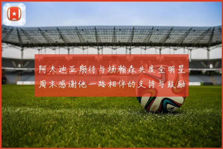 阿夫迪亚期待与杨瀚森共度全明星周末感谢他一路相伴的支持与鼓励