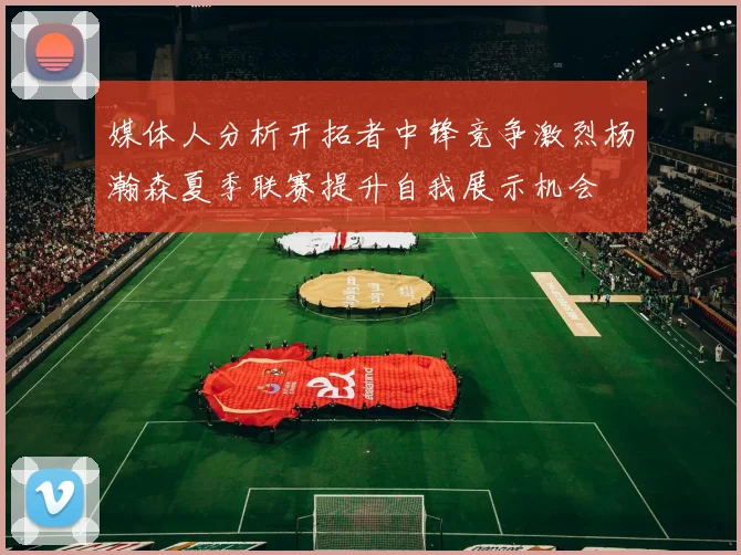 媒体人分析开拓者中锋竞争激烈杨瀚森夏季联赛提升自我展示机会