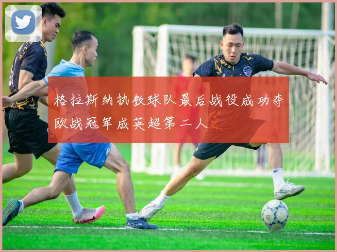 格拉斯纳执教球队最后战役成功夺欧战冠军成英超第二人