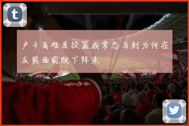 卢卡高难度投篮成常态马刺为何在灰熊面前败下阵来