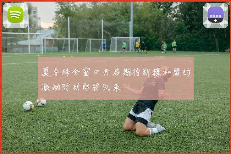 夏季转会窗口开启期待新援加盟的激动时刻即将到来