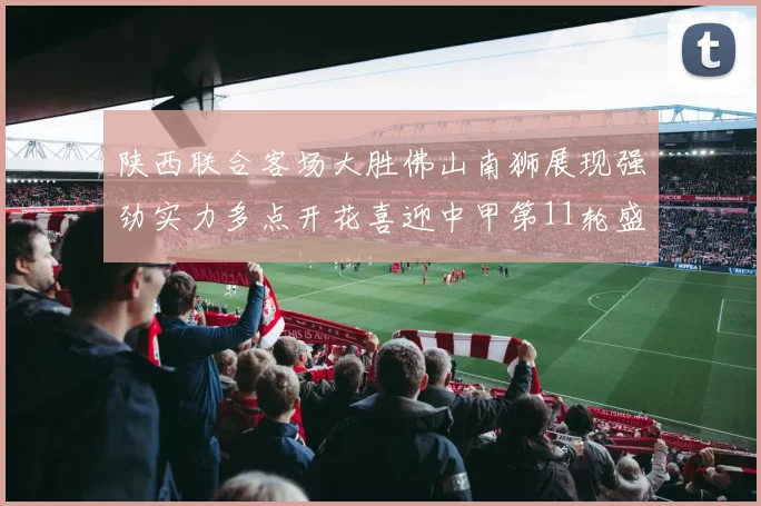 陕西联合客场大胜佛山南狮展现强劲实力多点开花喜迎中甲第11轮盛宴