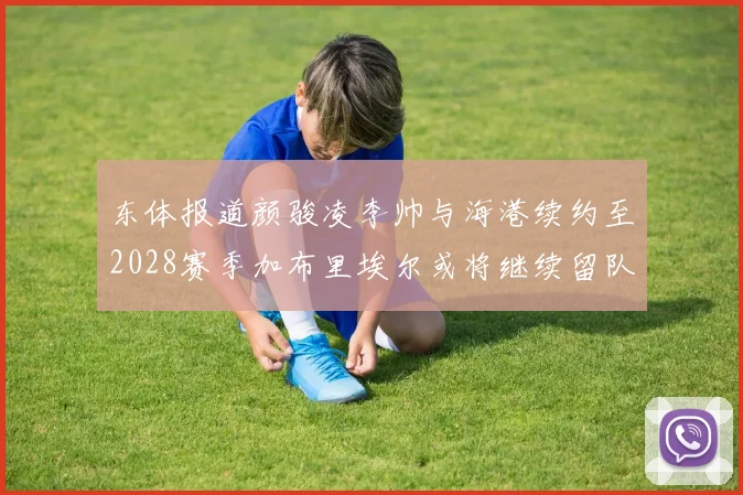 东体报道颜骏凌李帅与海港续约至2028赛季加布里埃尔或将继续留队